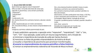 1 - (Enem) DIGA NÃO AO NÃO
Quem disse que alguma coisa é impossível?
Olhe ao redor. O mundo está cheio de coisas que,
segundo os pessimistas, nunca teriam acontecido.
“Impossível”.
“Impraticável”.
“Não”.
E ainda assim, sim.
Sim, Santos Dumont foi o primeiro homem a decolar a bordo
de um
avião, impulsionado por um motor aeronáutico.
Sim, Visconde de Mauá, um dos maiores empreendedores do
Brasil,
inaugurou a primeira rodovia pavimentada do país.
O texto publicitário apresenta a oposição entre “impossível”, “impraticável”, “não” e “sim,
“sim”, “sim”. Essa oposição, usada como um recurso argumentativo, tem a função de:
a) minimizar a importância da invenção do avião por Santos Dumont.
b) mencionar os feitos de grandes empreendedores da história do Brasil.
c) ressaltar a importância do pessimismo para promover transformações.
d) associar os empreendimentos da empresa petrolífera a feitos históricos.
e) ironizar os empreendimentos rodoviários de Visconde de Mauá no Brasil.
Sim, uma empresa brasileira também inovou no país.
Abasteceu o primeiro voo comercial brasileiro.
Foi a primeira empresa privada a produzir petróleo na
Bacia de Campos.
Desenvolveu um óleo combustível mais limpo, o OC Plus.
O que é necessário para transformar o não em sim?
Curiosidade. Mente aberta. Vontade de arriscar.
E quando o problema parece insolúvel, quando o desafio é
muito
duro, dizer: vamos lá.
Soluções de energia para um mundo real.
(Jornal da ABI. Número 336, dez. De 2008 – adaptado)
 