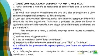 2- (Enem) COM NICIGA, PARAR DE FUMAR FICA MUITO MAIS FÁCIL.
1. Fumar aumenta o número de receptores do seu cérebro que se ativam com
nicotina.
2. Se você interrompe o fornecimento de uma vez, eles enlouquecem e você
sente os desagradáveis sintomas da falta do cigarro.
3. Com seus adesivos transdérmicos, Niciga libera nicotina terapêutica de forma
controlada no seu organismo, facilitando o processo de parar de fumar e
ajudando a sua força de vontade. Com Niciga, você tem o dobro de chances de
parar de fumar.
Para convencer o leitor, o anúncio emprega como recurso expressivo,
principalmente,
a) as rimas entre Niciga e nicotina.
b) o uso de metáforas como “força de vontade”.
c) a repetição enfática de termos semelhantes como “fácil” e “facilidade”.
d) a utilização dos pronomes de segunda pessoa, que fazem um apelo direto
ao leitor.
e) a informação sobre as consequências do consumo do cigarro para
amedrontar o leitor.
 
