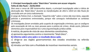 3 -Principal investigação sobre “black blocs” termina sem acusar ninguém.
Folha de São Paulo – 25/01/2016
Dois anos e cerca de 300 testemunhos depois, a principal investigação sobre a tática de
destruição dos “black blocs” durante as manifestações de 2013 e 2014 em São Paulo foi
concluída sem um único indiciamento.
A cargo da Polícia Civil, o chamado “inquérito-mãe” sobre o tema não teve êxito, segundo
policiais e promotores entrevistados, porque não conseguiu individualizar as condutas
criminosas.
Os investigados foram arrolados pela suspeita de organização criminosa, que se configura
pela associação de três ou mais pessoas para a prática de crimes. Ainda assim, faltaram
elementos para responsabilizá-los e uma argumentação jurídica sólida.
A notícia, do ponto de vista de seus elementos constitutivos,
a) apresenta argumentos contra o movimento “black blocs”.
b) informa sobre uma ação e o resultado dessa ação.
c) dirige-se aos órgãos governamentais dos estados envolvidos na referida
operação.
d) introduz um fato com a finalidade de incentivar movimentos sociais.
 