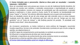 4 -Fomos treinados para o preconceito. Libertar-se disso pode ser assustador – Leonardo
Sakamoto – 16/01/2016
Deve ser assustador para uma pessoa que cresceu no seio da tradicional família brasileira, foi
educada em escolas com métodos e conteúdos convencionais e espiritualizada em igrejas e
templos conservadores, conviveu em espaços de socialização que não questionam o passado
apenas o reafirmam e, é claro, assistiu a muita, muita TV, de repente, ser bombardeada com
novas “regras'' e “normas'' de vivência, diferentes daquelas com as quais está acostumada.
Ouvi um desabafo sincero do pai de uma amiga que não entendia como as coisas estavam
mudando assim tão rápido. Ele reclamava que tirar uma da cara do “amigo que era mais
gordinho'' era só “coisa de criança'' e não bullying passível de punição. “A sociedade está
ficando muito chata'', disse desconsolado.
Ao circularem socialmente, os textos realizam-se como práticas de linguagem, assumindo
funções específicas, formais e de conteúdo. Considerando o contexto em que circula o artigo de
opinião, seu objetivo básico é:
a) definir regras de comportamento social pautadas no combate ao preconceito.
b) influenciar o comportamento do leitor por meio de apelos.
c) defender a importância do conhecimento das várias condutas morais na sociedade.
d) apresentar as diversas opiniões sobre as diferenças sociais.
e) ironizar determinada prática social em relação às diferenças.
 
