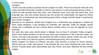 5- Leia o texto:
Coragem
“A pior coisa do mundo é a pessoa não ter coragem na vida”. Pincei essa frase do relato de uma
moça chamada Florescelia, nascida no Ceará e que passou ( e vem passando) poucas e boas: a
morte da mãe quando tinha dois anos, uma madrasta cruel, uma vida sem porto fixo, sem
emprego fixo, mas com sonhos diversos que lhe servem de sustentação. Ela segue em frente
porque tem o combustível que necessitamos para trilhar o longo caminho desde o nascimento
até a morte. Coragem.
Quando eu era pequena, achava que coragem era o sentimento que designava o ímpeto de
fazer coisas perigosas, e por perigoso eu entendia, por exemplo, andar de tobogã, aquela
rampa alta e ondulada em que a gente descia sentada sobre um saco de algodão ou coisa
parecida.
Por volta dos nove anos, decidi descer o tobogã, mas na hora H, amarelei. Faltou coragem.
Assim como faltou também no dia em que meus pais resolveram ir até a Ilha dos Lobos, em
Torres, num barco de pescador. No momento de subir no barco, desisti. Foram meu pai, minha
mãe, meu irmão, e eu retornei sozinha, caminhando pela praia, até a casa da vó.
Muita coragem me faltou na infância: até para colar durante as provas eu ficava nervosa.
Mentir para pai e mãe, nem pensar. Ir de bicicleta até ruas muito distantes de casa, não me
atrevia. Travada desse jeito, desconfiava que meu futuro seria bem diferente do das minhas
amigas.
 