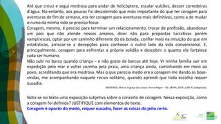 Até que cresci e segui medrosa para andar de helicóptero, escalar vulcões, descer corredeiras
d’água. No entanto, aos poucos fui descobrindo que mais importante do que ter coragem para
aventuras de fim de semana, era ter coragem para aventuras mais definitivas, como a de mudar
o rumo da minha vida se preciso fosse.
Coragem, mesmo, é preciso para terminar um relacionamento, trocar de profissão, abandonar
um país que não atende nossos anseios, dizer não para propostas lucrativas porém
vampirescas, optar por um caminho diferente do da boiada, confiar mais na intuição do que em
estatísticas, arriscar-se a decepções para conhecer o outro lado da vida convencional. E,
principalmente, coragem para enfrentar a própria solidão e descobrir o quanto ela fortalece
cada ser humano.
Não subi no barco quando criança – e não gosto de barcos até hoje. Vi minha família sair em
expedição pelo mar e voltei sozinha pela praia, uma criança ainda, caminhando em meio ao
povo, acreditando que era medrosa. Mas o que parecia medo era a coragem me dando as boas-
vindas, me acompanhando naquele recuo solitário, quando aprendi que toda escolha requer
ousadia.
MEDEIROS, Marta. A graça das coisas. Porto Alegre – RS: L&PM, 2014. p.90-91 (adaptado).
Nota-se no texto uma exposição subjetiva sobre o conceito de coragem. Nessa exposição, como
a coragem foi definida? JUSTIFIQUE com elementos do texto.
Coragem é oposto do medo, requer ousadia, fazer as coisas do jeito certo.
 