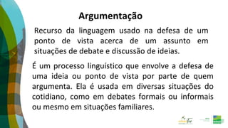Recurso da linguagem usado na defesa de um
ponto de vista acerca de um assunto em
situações de debate e discussão de ideias.
Argumentação
É um processo linguístico que envolve a defesa de
uma ideia ou ponto de vista por parte de quem
argumenta. Ela é usada em diversas situações do
cotidiano, como em debates formais ou informais
ou mesmo em situações familiares.
 