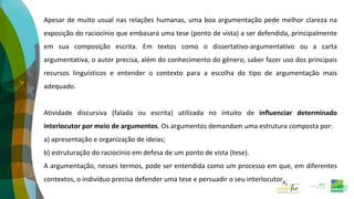 Apesar de muito usual nas relações humanas, uma boa argumentação pede melhor clareza na
exposição do raciocínio que embasará uma tese (ponto de vista) a ser defendida, principalmente
em sua composição escrita. Em textos como o dissertativo-argumentativo ou a carta
argumentativa, o autor precisa, além do conhecimento do gênero, saber fazer uso dos principais
recursos linguísticos e entender o contexto para a escolha do tipo de argumentação mais
adequado.
Atividade discursiva (falada ou escrita) utilizada no intuito de influenciar determinado
interlocutor por meio de argumentos. Os argumentos demandam uma estrutura composta por:
a) apresentação e organização de ideias;
b) estruturação do raciocínio em defesa de um ponto de vista (tese).
A argumentação, nesses termos, pode ser entendida como um processo em que, em diferentes
contextos, o indivíduo precisa defender uma tese e persuadir o seu interlocutor.
 