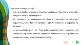 Resumo sobre argumentação
 A argumentação é um recurso linguístico usado para influenciar o leitor sobre
um ponto de vista ou uma opinião.
 Os operadores argumentativos compõem a construção linguística dos
argumentos, sendo também conhecidos por dar linearidade e sequência no
raciocínio.
 A argumentação pode ser feita pelos seguintes tipos: argumento de
autoridade, argumento histórico, argumento de exemplificação, argumento de
comparação e argumento de raciocínio lógico.
 