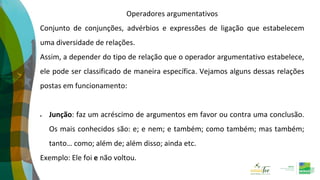 Operadores argumentativos
Conjunto de conjunções, advérbios e expressões de ligação que estabelecem
uma diversidade de relações.
Assim, a depender do tipo de relação que o operador argumentativo estabelece,
ele pode ser classificado de maneira específica. Vejamos alguns dessas relações
postas em funcionamento:
 Junção: faz um acréscimo de argumentos em favor ou contra uma conclusão.
Os mais conhecidos são: e; e nem; e também; como também; mas também;
tanto… como; além de; além disso; ainda etc.
Exemplo: Ele foi e não voltou.
 