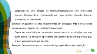  Oposição: faz uma relação de termos/frases/orações com orientações
opostas. Geralmente é representado por: mas; porém; contudo; todavia;
entretanto; no entanto etc.
Exemplo: O governo fez altos investimentos em educação, mas o Brasil ainda
ocupa os piores lugares nos rankings internacionais.
 Causa: os enunciados se apresentam como causa ou explicação para que
outro ocorra. Os principais operadores são: porque; pois; como; por isso que;
já que; visto que; uma vez que etc.
Exemplo: Devemos racionar o consumo de água, pois ela está em extinção.
 