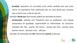  Condição: apresenta um enunciado como sendo condição para que outro
ocorra. Os operadores mais conhecidos são: se; caso; desde que; contanto
que; a menos que; a não ser que etc.
Exemplo: Desde que você estude, poderá ser aprovado no exame.
 Comparação: utilizada com frequência para se estabelecer uma relação
comparativa de igualdade, superioridade ou inferioridade. Os conectivos
utilizados são: tão… quanto; tão menos… quanto; tão mais… quanto; tanto
quanto; menos… (do) que; mais … (do) que.
Exemplo: As instituições são tão importantes quanto as pessoas.
 