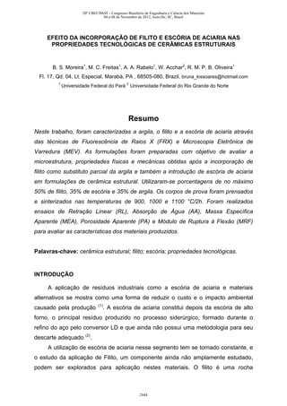 EFEITO DA INCORPORAÇÃO DE FILITO E ESCÓRIA DE ACIARIA NAS
PROPRIEDADES TECNOLÓGICAS DE CERÂMICAS ESTRUTURAIS
B. S. Moreira1
, M. C. Freitas1
, A. A. Rabelo1
, W. Acchar2
, R. M. P. B. Oliveira1
Fl. 17, Qd. 04, Lt. Especial, Marabá, PA , 68505-080, Brazil. bruna_kissoares@hotmail.com
1
Universidade Federal do Pará 2
Universidade Federal do Rio Grande do Norte
Resumo
Neste trabalho, foram caracterizadas a argila, o filito e a escória de aciaria através
das técnicas de Fluorescência de Raios X (FRX) e Microscopia Eletrônica de
Varredura (MEV). As formulações foram preparadas com objetivo de avaliar a
microestrutura, propriedades físicas e mecânicas obtidas após a incorporação de
filito como substituto parcial da argila e também a introdução de escória de aciaria
em formulações de cerâmica estrutural. Utilizaram-se porcentagens de no máximo
50% de filito, 35% de escória e 35% de argila. Os corpos de prova foram prensados
e sinterizados nas temperaturas de 900, 1000 e 1100 °C/2h. Foram realizados
ensaios de Retração Linear (RL), Absorção de Água (AA), Massa Específica
Aparente (MEA), Porosidade Aparente (PA) e Módulo de Ruptura à Flexão (MRF)
para avaliar as características dos materiais produzidos.
Palavras-chave: cerâmica estrutural; filito; escória; propriedades tecnológicas.
INTRODUÇÃO
A aplicação de resíduos industriais como a escória de aciaria e materiais
alternativos se mostra como uma forma de reduzir o custo e o impacto ambiental
causado pela produção (1)
. A escória de aciaria constitui depois da escória de alto
forno, o principal resíduo produzido no processo siderúrgico, formado durante o
refino do aço pelo conversor LD e que ainda não possui uma metodologia para seu
descarte adequado (2)
.
A utilização de escória de aciaria nesse segmento tem se tornado constante, e
o estudo da aplicação de Filito, um componente ainda não amplamente estudado,
podem ser explorados para aplicação nestes materiais. O filito é uma rocha
20º CBECIMAT - Congresso Brasileiro de Engenharia e Ciência dos Materiais
04 a 08 de Novembro de 2012, Joinville, SC, Brasil
2444
 