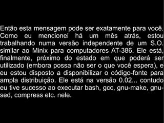 Então esta mensagem pode ser exatamente para você.
Como eu mencionei há um mês atrás, estou
trabalhando numa versão independente de um S.O.
similar ao Minix para computadores AT-386. Ele está,
finalmente, próximo do estado em que poderá ser
utilizado (embora possa não ser o que você espera), e
eu estou disposto a disponibilizar o código-fonte para
ampla distribuição. Ele está na versão 0.02... contudo
eu tive sucesso ao executar bash, gcc, gnu-make, gnu-
sed, compress etc. nele.
 