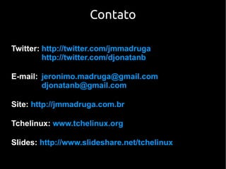 Contato

Twitter: http://twitter.com/jmmadruga
         http://twitter.com/djonatanb

E-mail: jeronimo.madruga@gmail.com
        djonatanb@gmail.com

Site: http://jmmadruga.com.br

Tchelinux: www.tchelinux.org

Slides: http://www.slideshare.net/tchelinux
 