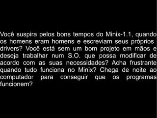 Você suspira pelos bons tempos do Minix-1.1, quando
os homens eram homens e escreviam seus próprios
drivers? Você está sem um bom projeto em mãos e
deseja trabalhar num S.O. que possa modificar de
acordo com as suas necessidades? Acha frustrante
quando tudo funciona no Minix? Chega de noite ao
computador para conseguir que os programas
funcionem?
 