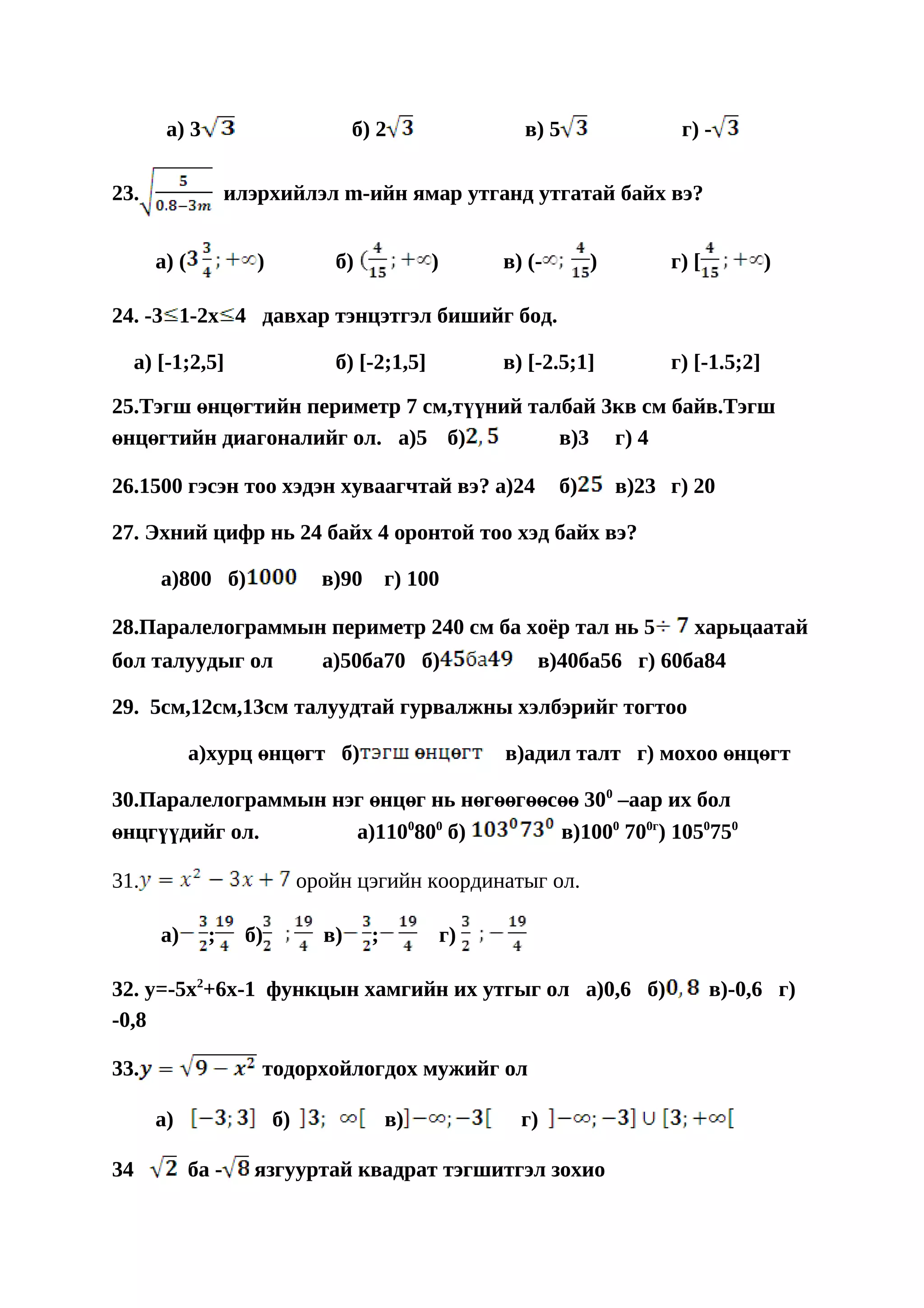 a) 3                            б) 2                  в) 5                 г) -

23.                 илэрхийлэл m-ийн ямар утганд утгатай байх вэ?


      a) (             )           б)             )        в) (-        )        г) [          )

24. -3 1-2x 4 давхар тэнцэтгэл бишийг бод.

  a) [-1;2,5]                      б) [-2;1,5]             в) [-2.5;1]           г) [-1.5;2]

25.Тэгш өнцөгтийн периметр 7 см,түүний талбай 3кв см байв.Тэгш
өнцөгтийн диагоналийг ол. a)5 б)          в)3 г) 4

26.1500 гэсэн тоо хэдэн хуваагчтай вэ? a)24                        б)       в)23 г) 20

27. Эхний цифр нь 24 байх 4 оронтой тоо хэд байх вэ?

      a)800 б)                    в)90       г) 100

28.Паралелограммын периметр 240 см ба хоёр тал нь 5                                 харьцаатай
бол талуудыг ол                   a)50ба70 б)                  в)40ба56 г) 60ба84

29. 5см,12см,13см талуудтай гурвалжны хэлбэрийг тогтоо

             a)хурц өнцөгт б)                              в)адил талт г) мохоо өнцөгт

30.Паралелограммын нэг өнцөг нь нөгөөгөөсөө 300 –аар их бол
өнцгүүдийг ол.       a)1100800 б)        в)1000 700г) 1050750

31.                             оройн цэгийн координатыг ол.

      a)       ;      б)          в)     ;            г)

32. y=-5x2+6x-1 функцын хамгийн их утгыг ол a)0,6 б)                                    в)-0,6 г)
-0,8

33.                    тодорхойлогдох мужийг ол

      a)                   б)                в)              г)

34           ба -      язгууртай квадрат тэгшитгэл зохио
 