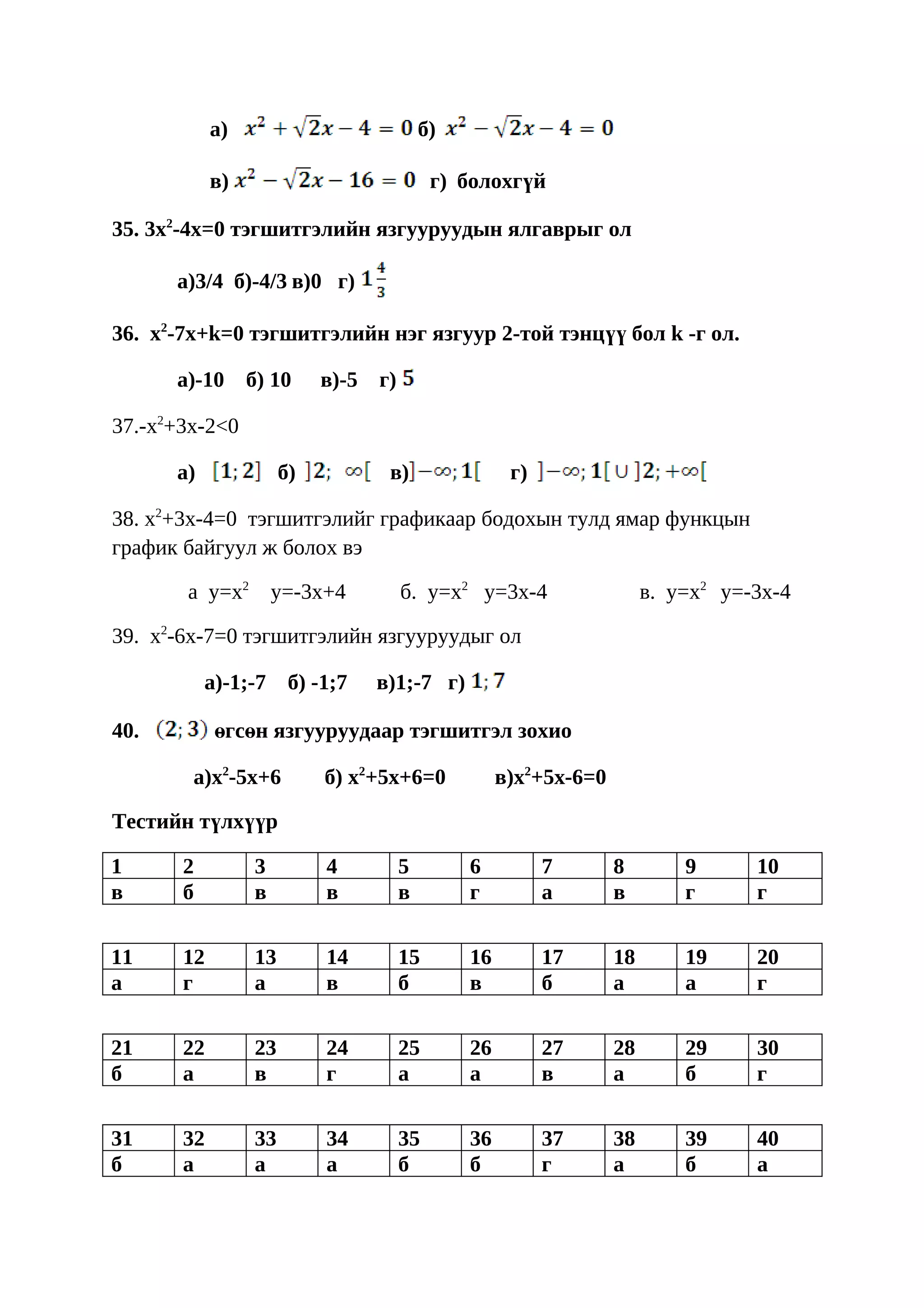 a)                             б)

            в)                              г) болохгүй

35. 3x2-4x=0 тэгшитгэлийн язгууруудын ялгаврыг ол

      a)3/4 б)-4/3 в)0 г)

36. x2-7x+k=0 тэгшитгэлийн нэг язгуур 2-той тэнцүү бол k -г ол.

      a)-10      б) 10     в)-5   г)

37.-x2+3x-2<0

      a)              б)           в)                 г)

38. x2+3x-4=0 тэгшитгэлийг графикаар бодохын тулд ямар функцын
график байгуул ж болох вэ

       а y=x2        y=-3x+4           б. y=x2 y=3x-4                   в. y=x2 y=-3x-4

39. x2-6x-7=0 тэгшитгэлийн язгууруудыг ол

           a)-1;-7     б) -1;7    в)1;-7 г)

40.         өгсөн язгууруудаар тэгшитгэл зохио

        a)x2-5x+6          б) x2+5x+6=0              в)x2+5x-6=0

Тестийн түлхүүр

1      2         3         4           5        6          7       8        9      10
в      б         в         в           в        г          а       в        г      г

11     12        13        14          15       16         17      18       19     20
а      г         а         в           б        в          б       а        а      г

21     22        23        24          25       26         27      28       29     30
б      а         в         г           а        а          в       а        б      г

31     32        33        34          35       36         37      38       39     40
б      а         а         а           б        б          г       а        б      а
 