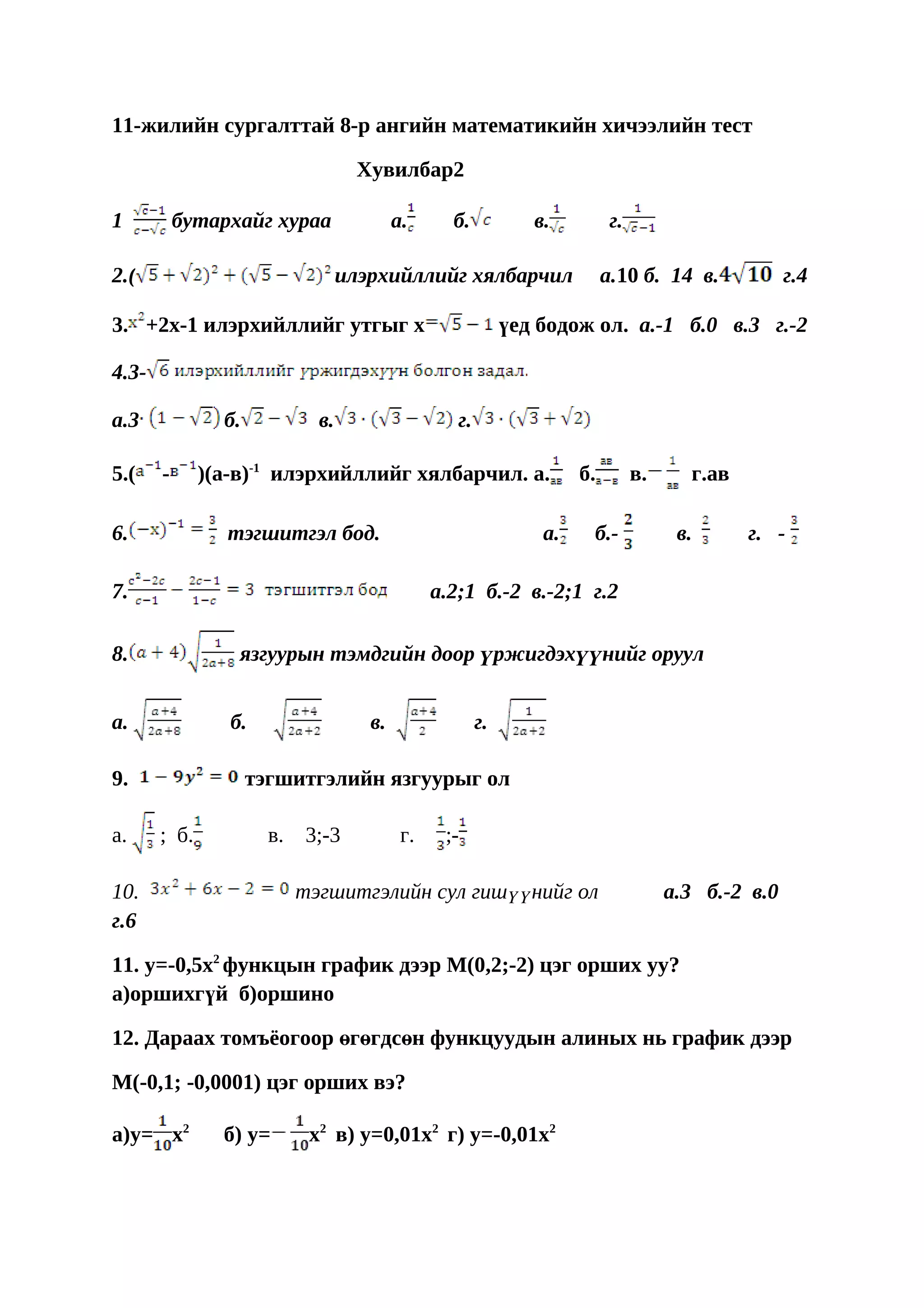 11-жилийн сургалттай 8-р ангийн математикийн хичээлийн тест

                                     Хувилбар2

1          бутархайг хураа                 а.      б.            в.          г.

2.(                                илэрхийллийг хялбарчил                   а.10 б. 14 в.             г.4

3. +2х-1 илэрхийллийг утгыг х                                 үед бодож ол. а.-1 б.0 в.3 г.-2

4.3-

а.3             б.            в.                    г.

5.(    -      )(а-в)-1 илэрхийллийг хялбарчил. а.                      б.         в.     г.ав

6.              тэгшитгэл бод.                                    а.    б.-             в.      г. -

7.                                               а.2;1 б.-2 в.-2;1 г.2

8.                язгуурын тэмдгийн доор үржигдэхүүнийг оруул


a.               б.                   в.                 г.

9.                   тэгшитгэлийн язгуурыг ол

a.     ; б.            в.   3;-3            г.    ;-

10.                         тэгшитгэлийн сул гишүүнийг ол                              а.3 б.-2 в.0
г.6

11. у=-0,5x2 функцын график дээр М(0,2;-2) цэг орших уу?
а)оршихгүй б)оршино　　　　　　　　　　　　　　

12. Дараах томъёогоор өгөгдсөн функцуудын алиных нь график дээр

М(-0,1; -0,0001) цэг орших вэ?

а)у= x2         б) у=        x2 в) y=0,01х2 г) y=-0,01х2
 