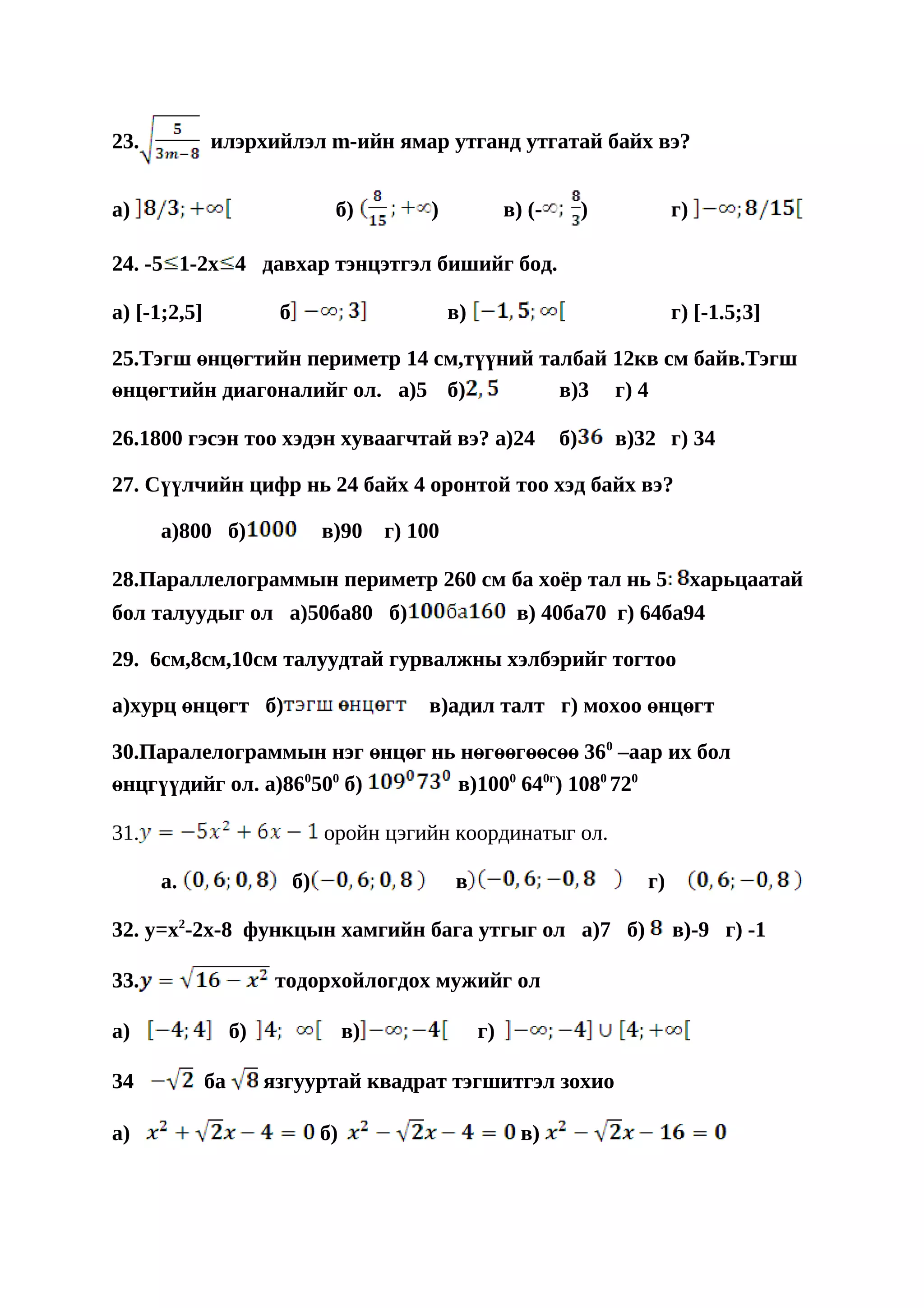 23.           илэрхийлэл m-ийн ямар утганд утгатай байх вэ?


a)                                 б)            )             в) (-        )           г)

24. -5 1-2x 4 давхар тэнцэтгэл бишийг бод.

a) [-1;2,5]              б                           в)                                 г) [-1.5;3]

25.Тэгш өнцөгтийн периметр 14 см,түүний талбай 12кв см байв.Тэгш
өнцөгтийн диагоналийг ол. a)5 б)          в)3 г) 4

26.1800 гэсэн тоо хэдэн хуваагчтай вэ? a)24                            б)       в)32 г) 34

27. Сүүлчийн цифр нь 24 байх 4 оронтой тоо хэд байх вэ?

      a)800 б)                    в)90      г) 100

28.Параллелограммын периметр 260 см ба хоёр тал нь 5                                         харьцаатай
бол талуудыг ол a)50ба80 б)                                     в) 40ба70 г) 64ба94

29. 6см,8см,10см талуудтай гурвалжны хэлбэрийг тогтоо

a)хурц өнцөгт б)                                в)адил талт г) мохоо өнцөгт

30.Паралелограммын нэг өнцөг нь нөгөөгөөсөө 360 –аар их бол
өнцгүүдийг ол. a)860500 б)      в)1000 640г) 1080 720

31.                               оройн цэгийн координатыг ол.

      а.                     б)                      в                             г)

32. y=x2-2x-8 функцын хамгийн бага утгыг ол a)7 б)                                      в)-9 г) -1

33.                      тодорхойлогдох мужийг ол

a)                 б)                  в)                 г)

34            ба        язгууртай квадрат тэгшитгэл зохио

a)                                б)                             в)
 