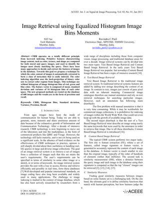 ACEEE Int. J. on Signal & Image Processing, Vol. 02, No. 01, Jan 2011




 Image Retrieval using Equalized Histogram Image
                  Bins Moments
                        NST Sai                                                       Ravindra C.Patil
                     Tech Mahindra                                     Electronics Dept., MPSTME, NMIMS University,
                    Mumbai, India.                                                   Mumbai, India.
               nstsai@techmahindra.com                                        ravindra_patil21@yahoo.co.in


Abstract—CBIR operates on a totally different principle               wide range of disciplines including those from computer
from keyword indexing. Primitive features characterizing              vision, image processing, and traditional database areas for
image content, such as color, texture, and shape are computed         over a decade. Image retrieval systems can be divided into
for both stored and query images, and used to identify the            two main types: Text Based Image Retrieval and Content
images most closely matching the query. There have been               Based Image Retrieval. In the early years Text Based
many approaches to decide and extract the features of images
in the database. Towards this goal we propose a technique by
                                                                      Image Retrieval was popular, but nowadays Content Based
which the color content of images is automatically extracted to       Image Retrieval has been a topic of intensive research [10].
form a class of meta-data that is easily indexed. The color           A. Text Based Image Retrieval
indexing algorithm uses the back-projection of binary color
sets to extract color regions from images. This technique use             Text Based Image Retrieval is the traditional image
without histogram of image histogram bins of red, green and           retrieval system. In traditional retrieval systems features are
blue color. The feature vector is composed of mean, standard          added by adding text strings describing the content of an
deviation and variance of 16 histogram bins of each color             image. In contrast to text, images just consist of pure pixel
space. The new proposed methods are tested on the database            data with no inherent meaning. Commercial image
of 600 images and the results are in the form of precision and        catalogues therefore use manual annotation and rely on text
recall.                                                               retrieval techniques for searching particular images.
                                                                      However, such an annotation has following main
Keywords- CBIR, Histogram Bins, Standard deviation,
                                                                      drawbacks:
Variance, Precision, Recall.
                                                                                The first problem with manual annotation is that it
                                                                      is very time consuming. While it may be worthwhile for
                      I. INTRODUCTION
                                                                      commercial image collections, it is prohibitive for indexing
    From ages images have been the mode of                            of images within the World Wide Web. One could not even
communication for human being. Today we are able to                   keep up with the growth of available image data.
generate, store, transmit and share enormous amount of                   The second major drawback is that the user of a Text
data because of the exhaustive growth of Information and              Based Image Retrieval must describe an image using nearly
Communication Technology. After a decade of intensive                 the same keywords that were used by the annotator in order
research. CBIR technology is now beginning to move out                to retrieve that image. Due to all these drawbacks, Content
of the laboratory and into the marketplace, in the form of            Based Image Retrieval is introduced [16].
commercial products like QBIC and Virage .However, the
                                                                       B. Content Based Image Retrieval
technology still lacks maturity, and is not yet being used on
a significant scale. In the absence of hard evidence on the                 The typical CBIR system performs two major tasks.
effectiveness of CBIR techniques in practice, opinion is              The first one is feature extraction (FE), where a set of
still sharply divided about their usefulness in handling real-        features, called image signature or feature vector, is
life queries in large and diverse image collections. The goal         generated to accurately represent the content of each image
of an image retrieval system is to retrieve a set of images           in the database. A feature vector is much smaller in size
from a collection of images such that this set meets the              than the original image, typically of the order of hundreds
user’s requirements. The user’s requirements can be                   of elements (rather than millions). The second task is
specified in terms of similarity to some other image or a             similarity measurement (SM), where a distance between
sketch, or in terms of keywords. An image retrieval system            the query image and each image in the database using their
provides the user with a way to access, browse and retrieve           signatures is computed so that the top “closest” images can
efficiently and possibly in real time, form these databases           be retrieved [3], [13], [14], [15].
[7].Well-developed and popular international standards, on            C. Similarity Measures
image coding have also long been available and widely
used in many applications. The challenge to image                          Finding good similarity measures between images
indexing is studied in the context of image database, which           based on some feature set is a challenging task. On the one
has also been actively researched by researchers from a               hand, the ultimate goal is to define similarity functions that
                                                                      match with human perception, but how humans judge the
                                                                  9
© 2011 ACEEE
DOI: 01.IJSIP.02.01.118
 