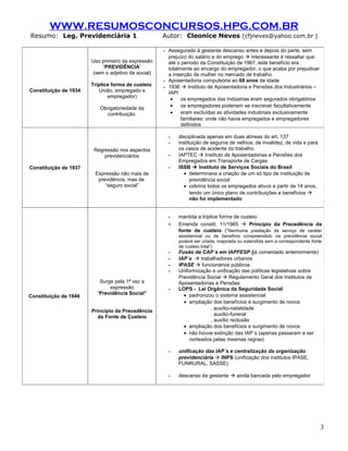 WWW.RESUMOSCONCURSOS.HPG.COM.BR
Resumo: Leg. Previdenciária 1                       Autor: Cleonice Neves (cfjneves@yahoo.com.br )

                                                    - Assegurado à gestante descanso antes e depois do parte, sem
                                                      prejuízo do salário e do emprego  interessante é ressaltar que
                       Uso primeiro da expressão      até o período da Constituição de 1967, este benefício era
                           “PREVIDÊNCIA”              totalmente ao encargo do empregador, o que acaba por prejudicar
                       (sem o adjetivo de social)     a inserção da mulher no mercado de trabalho
                                                    - Aposentadoria compulsória ao 68 anos de idade
                       Tríplice forma de custeio    - 1936  Instituto de Aposentadoria e Pensões dos Industriários –
Constituição de 1934      União, empregado e          IAPI
                              empregador)
                                                       •    os empregados das Indústrias eram segurados obrigatórios
                          Obrigatoriedade da           •    os empregadores poderiam se inscrever facultativamente
                            contribuição               •    eram excluídas as atividades industriais exclusivamente
                                                            familiares: onde não havia empregados e empregadores
                                                            definidos

                                                      -   disciplinada apenas em duas alíneas do art. 137
                                                      -   instituição de seguros de velhice, de invalidez, de vida e para
                        Regressão nos aspectos            os casos de acidente do trabalho
                            previdenciários           -   IAPTEC  Instituto de Aposentadorias e Pensões dos
                                                          Empregados em Transporte de Cargas
Constituição de 1937                                  -   ISSB  Instituto de Serviços Sociais do Brasil
                        Expressão não mais de               • determinava a criação de um só tipo de instituição de
                         previdência, mas de                    previdência social
                            “seguro social”                 • cobriria todos os empregados ativos a partir de 14 anos,
                                                                tendo um único plano de contribuições e benefícios 
                                                                não foi implementado


                                                      -   mantida a tríplice forma de custeio
                                                      -   Emenda constit. 11/1965  Princípio da Precedência da
                                                          fonte de custeio (“Nenhuma prestação de serviço de caráter
                                                          assistencial ou de benefício compreendido na previdência social
                                                          poderá ser criada, majorada ou estendida sem a correspondente fonte
                                                          de custeio total”)
                                                      -   Fusão da CAP´s em IAPFESP (já comentado anteriormente)
                                                      -   IAP´s  trabalhadores urbanos
                                                      -   IPASE  funcionários públicos
                                                      -   Uniformização e unificação das políticas legislativas sobre
                                                          Previdência Social  Regulamento Geral dos Institutos de
                          Surge pela 1ª vez a             Aposentadorias e Pensões
                              expressão               -   LOPS - Lei Orgânica da Seguridade Social
                         “Previdência Social”               • padronizou o sistema assistencial
Constituição de 1946
                                                            • ampliação dos benefícios e surgimento de novos
                                                                       . auxílio-natalidade
                       Princípio da Precedência
                                                                       . auxílio-funeral
                         da Fonte de Custeio
                                                                       . auxílio reclusão
                                                            • ampliação dos benefícios e surgimento de novos
                                                            • não houve extinção das IAP´s (apenas passaram a ser
                                                              norteados pelas mesmas regras)

                                                      -   unificação das IAP´s e centralização da organização
                                                          previdenciária  INPS (unificação dos institutos IPASE,
                                                          FUNRURAL, SASSE)

                                                      -   descanso da gestante  ainda bancada pelo empregador




                                                                                                                            3
 
