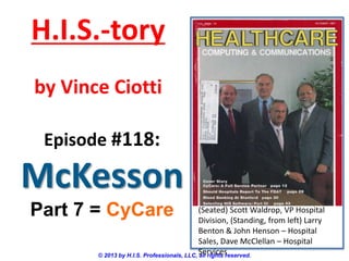 H.I.S.-tory
by Vince Ciotti
Episode #118:

McKesson
Part 7 = CyCare

(Seated) Scott Waldrop, VP Hospital
Division, (Standing, from left) Larry
Benton & John Henson – Hospital
Sales, Dave McClellan – Hospital
Services
© 2013 by H.I.S. Professionals, LLC, all rights reserved.

 
