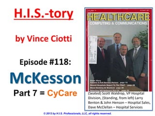 H.I.S.-tory
by Vince Ciotti
Episode #118:

McKesson
Part 7 = CyCare

(Seated) Scott Waldrop, VP Hospital
Division, (Standing, from left) Larry
Benton & John Henson – Hospital Sales,
Dave McClellan – Hospital Services

© 2013 by H.I.S. Professionals, LLC, all rights reserved.

 