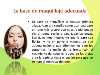 • La base de maquillaje es nuestra primera
aliada. Algo tan sencillo como usar una base
un tono más oscuro que nuestra piel puede
dar el toque perfecto para tapar las pecas.
Eso sí, es muy importante que la base sea
fluida y no en polvo o mousse, ya que
asienta mejor, y que difuminemos bien los
contornos (la unión de la frente con el
nacimiento del cabello, la zona de las orejas
y de la barbilla hacia el cuello) para que no
se note el contraste de tono.
 