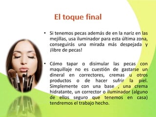 • Si tenemos pecas además de en la nariz en las
mejillas, usa iluminador para esta última zona,
conseguirás una mirada más despejada y
¡libre de pecas!
• Cómo tapar o disimular las pecas con
maquillaje no es cuestión de gastarse un
dineral en correctores, cremas u otros
productos o de hacer sufrir la piel.
Simplemente con una base , una crema
hidratante, un corrector o iluminador (alguno
de ellos seguro que tenemos en casa)
tendremos el trabajo hecho.
 