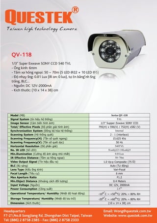 QV-118 
1/3” Super Exwave SONY CCD 540 TVL 
- ng kính: 6mm 
- Tm xa hng ngo-  nhy sáng: 0.01 Lux (IR on: 0 lux), t trng, BLC… 
- Ngun: DC 12V-2000mA 
- Kích thc: (10 x 14 x 38) cm 
Model (Mã) Series QV-118 
Signal System (tín hiệu hệ thống) PAL 
Image Sensor (Cảm biến hình ảnh) 1/3” Supper Exwave SONY CCD 
Total/ Effective Pixels (Độ phân giải hình ảnh) 795(H) x 596(V) / 752(H) x582 (V) 
Synchronization System (Đồng bộ hóa hệ thống) Internal 
Scanning System (Hệ thống quét) 2 : 1 (interlace) 
Scanning Frequency(H) (Tần số quét ngang) 15.625 Khz 
Scanning Frequency(V) (Tần số quét dọc) 50 Hz 
Horizontal Resolution (Độ phân giải) 540TVL 
No. IR LED (Số LED) 5Led@22+10Led@5 
Min.illumination (Cường độ ánh sáng nhỏ nhất) 0.01Lux 
IR Effective Distance (Tầm xa hồng ngoại) 50~70m 
Video Output Signal (Tín hiệu đầu ra) 1.0 Vp-p Composite (75 Ω) 
BLC (Bù sáng) Auto (Tự động) 
Lens Type (Kiểu ống kính) Vari-Focal 
Focal Length (Tiêu cự) 6 mm 
Max Aperture Ratio F1.2 
Min.Object Distance (Khoảng cách đối tượng) 0.4 Meters 
Input Voltage (Nguồn) DC 12V, 2000mA 
Power Consumption (Công suất) 2.5W 
Operational Temperature/ Humidity (Nhiệt độ hoạt động) -10o”C ~ +50o”C/ 20% ~ 80% RH 
Storage Temperature/ Humidity (Nhiệt độ lưu trữ) -20o”C ~ +60o”C/ 20% ~ 80% RH 
Dimension (Kích thước) (10 x 14 x 38) cm 
Headquarters 
F7-21,No.8 SongJiang Rd, Zhongshan Dist Taipei, Taiwan 
Tel: (886) 2 8758 2385 - Fax: (886) 2 8758 2333 
Email: Wong@questek.com.tw 
Website: www.questek.com.tw 
i: 50 ~ 70m (5 LED @22 + 10 LED @5) 
cân bng ánh sáng 
