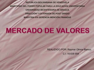 REPÚBLICA BOLIVARIANA DE VENEZUELA
MINISTERIO DEL PODER POPULAR PARA LA EDUCACIÓN UNIVERSITARIA
UNIVERSIDAD BICENTENARIA DE ARAGUA
DIRECCIÓN Y EXTENSIÓN DE POST GRADO
MAESTRIA EN GERENCIA MENCIÓN FINANZAS
REALIZADO POR: Raymar Olmos Blanco.
C.I :18.639 554
 