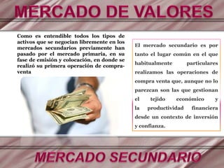 Como es entendible todos los tipos de
activos que se negocian libremente en los
mercados secundarios previamente han
pasado por el mercado primaria, en su
fase de emisión y colocación, en donde se
realizó su primera operación de compra-
venta
El mercado secundario es por
tanto el lugar común en el que
habitualmente particulares
realizamos las operaciones de
compra venta que, aunque no lo
parezcan son las que gestionan
el tejido económico y
la productividad financiera
desde un contexto de inversión
y confianza.
 