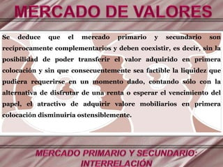 Se deduce que el mercado primario y secundario son
recíprocamente complementarios y deben coexistir, es decir, sin la
posibilidad de poder transferir el valor adquirido en primera
colocación y sin que consecuentemente sea factible la liquidez que
pudiera requerirse en un momento dado, contando sólo con la
alternativa de disfrutar de una renta o esperar el vencimiento del
papel, el atractivo de adquirir valore mobiliarios en primera
colocación disminuiría ostensiblemente.
 
