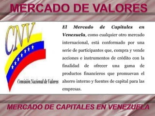 El Mercado de Capitales en
Venezuela, como cualquier otro mercado
internacional, está conformado por una
serie de participantes que, compra y vende
acciones e instrumentos de crédito con la
finalidad de ofrecer una gama de
productos financieros que promuevan el
ahorro interno y fuentes de capital para las
empresas.
 