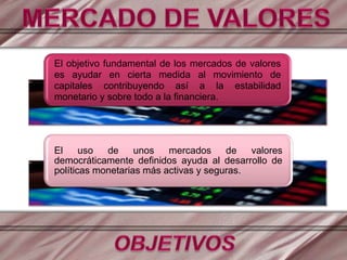 El objetivo fundamental de los mercados de valores
es ayudar en cierta medida al movimiento de
capitales contribuyendo así a la estabilidad
monetario y sobre todo a la financiera.
El uso de unos mercados de valores
democráticamente definidos ayuda al desarrollo de
políticas monetarias más activas y seguras.
 