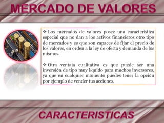  Los mercados de valores posee una característica
especial que no dan a los activos financieros otro tipo
de mercados y es que son capaces de fijar el precio de
los valores, en orden a la ley de oferta y demanda de los
mismos.
 Otra ventaja cualitativa es que puede ser una
inversión de tipo muy líquido para muchos inversores,
ya que en cualquier momento puedes tener la opción
por ejemplo de vender tus acciones.
 