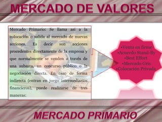 Mercado Primario: Se llama así a la
colocación o salida al mercado de nuevas
acciones. Es decir son acciones
procedentes directamente de la empresa y
que normalmente se venden a través de
una subasta, un concurso público o la
negociación directa. En caso de forma
indirecta (entran en juego intermediarios
financieros), puede realizarse de tres
maneras:
•Venta en firme
•Acuerdo Stand-By
•Best Effort
•Mercado Gris
•Colocación Privada
 