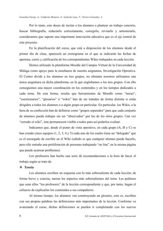 González Pareja, A.; Calderón Montero, S.; Galache Laza, T.; Torrico González, A
8 XIV Jornadas de ASEPUMA y II Encuentro Internacional
Por lo tanto, este deseo de incitar a los alumnos a plantear un trabajo concreto,
buscar bibliografía, redactarlo correctamente, corregirlo, revisarlo y armonizarlo,
consideramos que supone una importante innovación educativa que es el eje central de
este proyecto.
En la planificación del curso, que está a disposición de los alumnos desde el
primer día de clase, aparecerá un cronograma en el que se indicarán las fechas de
apertura, cierre y calificación de los correspondientes Wikis trabajados en cada lección.
Hemos utilizado la plataforma Moodle del Campus Virtual de la Universidad de
Málaga como apoyo para la enseñanza de nuestra asignatura, Investigación Operativa.
El Centro divide a los alumnos en tres grupos, no obstante nosotros utilizamos una
única asignatura en dicha plataforma, en la que englobamos a los tres grupos. Con ello
conseguimos una mayor coordinación en los contenidos y en los tiempos dedicados a
cada tema. De esta forma, resulta que herramientas de Moodle como “tareas”,
“cuestionarios”, “glosarios” ó “wikis” han de ser tratados de forma distinta si están
dirigidos a todos los alumnos o a algún grupo en particular. En particular, los Wikis, a la
hora de su confección han de definirse como “grupos separados” para que cada conjunto
de alumnos pueda trabajar sin ser “observados” por los de los otros grupos. Una vez
“cerrado el wiki”, éste permanecerá visible a todos para así poderlos evaluar.
Indicamos que, desde el punto de vista operativo, en cada grupo (A, B y C) se
han creado cinco equipos (1, 2, 3, 4 y 5) cada uno de los cuales tiene un “delegado” que
es el encargado de escribir en el Wiki (sabido es que cualquier alumno puede hacerlo,
pero ello entraña una proliferación de personas trabajando “on line” en la misma página
que puede acarrear problemas).
Los profesores han hecho una serie de recomendaciones a la hora de hacer el
trabajo según se trate de:
Teoría
Los alumnos escriben un esquema con lo más sobresaliente de cada lección; de
forma breve y concisa, narran los aspectos más sobresalientes del tema. Les pedimos
que sean ellos “los profesores” de la lección correspondiente y que, por tanto, hagan el
esfuerzo de explicarles los contenidos a sus compañeros.
Al mismo tiempo, los alumnos van construyendo un glosario, esto es, escriben
con sus propias palabras las definiciones más importantes de la lección. Conforme va
avanzando el curso, dichas definiciones se pueden ir completando con los nuevos
 