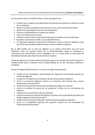 MANUAL INSTRUCTIVO PARA LA ELABORACION DE UN PLAN DE NEGOCIOS Alianzas de Aprendizaje
 
 
4 
 
Las razones por las que se decide realizar un plan de negocios son:  
 
• Verificar que un negocio sea viable desde el punto de vista económico y financiero antes 
de su realización.  
• Detectar y prevenir problemas antes de que ocurran, ahorrando tiempo y dinero.  
• Determinar necesidades de recursos con anticipación.  
• Examinar el desempeño de un negocio en marcha.  
• Tasar una empresa para la venta.  
• Conducir y buscar la forma más eficiente de poner en marcha un emprendimiento.  
• Respaldar la solicitud de crédito a una entidad financiera.  
• Es importante organizar la información teniendo en cuenta a quién va dirigido y tratar 
que sea lo más completa posible para que cumpla el objetivo propuesto. 
 
No  se  debe  olvidar  que  un  plan  de  negocios  es  un  valioso  instrumento  que  sirve  para 
reflexionar  sobre  los  asuntos  críticos  de  un  emprendimiento,  ayuda  al  empresario  a 
comunicarse  con  inversionistas,  socios,  empleados,  etc.  y  se  utiliza  como  un  documento  de 
consulta permanente para medir los avances de un negocio. 
 
El plan de negocios es una herramienta de gestión sujeta a una revisión permanente, porque la 
realidad  donde  actúa  la  empresa  tiene  la  particularidad  de  ser  por  naturaleza,  dinámica  y 
cambiante.  
 
Un plan de negocio debe contestar, a lo menos, las siguientes preguntas:  
 
• ¿Cuáles son las necesidades u oportunidades de negocio que se pretenden atender con 
el Plan de Negocios?  
• ¿Cuáles son los objetivos de la empresa, de qué manera piensan lograrlos?  
• ¿Cuál  es  el  mercado  objetivo?  ¿Cómo  es  la  estructura  del  mercado  (hay  muchos 
participantes, hay sustitutos)?  
• ¿Cuáles son los canales de distribución definidos para llegar a los clientes?  
• ¿Cuál  es  la  política  de  precios  de  los  productos?  ¿Cuáles  son  las  estimaciones  de 
ingresos?  
• ¿Cuáles son las características de los productos?  
• ¿Cuál es la estructura funcional del negocio? ¿Quiénes son los principales ejecutivos que 
pueden asegurar el éxito del proyecto?  
• ¿Cuáles son los costos de producción y administración asociados al proyecto?  
• ¿Cuál  es  la  rentabilidad  esperada  del  proyecto?  ¿Cuáles  son  las  necesidades  de 
financiamiento del proyecto?  
 
 
 