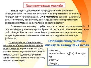Масив - це впорядкований набір однотипових елементів.
Впорядкованість означає, що елементи масиву розташовані в певному
порядку, тобто, проіндексовані. Одно типовість означає належність
елементів масиву одному типу даних. Це дозволяє використовувати
опрацювання масивів за допомогою операторів циклу.
Для визначення масиву потрібно задати тип індексу та тип елементів. . В
ролі типу індексу може виступати будь-який скалярний обмежений тип, окрім
real та integer. Разом з тим типом індексу може виступати діапазон типу
integer. В ролі типу компонентів може виступати довільний тип, крім
файлового.
Для масивів, як єдиного цілого,
існує лише одна операція – операція
присвоювання. В усіх інших випадках
масиви опрацьовуються поелементно.
В більшості випадків опрацювання
здійснюється за допомогою оператору
циклу з параметром.
const n= .;
type massiv=array[1 n] of integer;
var
a:massiv;
i:integer;
 