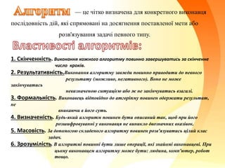 — це чітко визначена для конкретного виконавця
послідовність дій, які спрямовані на досягнення поставленої мети або
розв'язування задачі певного типу.
1. Скінченність. Виконання кожного алгоритму повинно завершуватись за скінченне
число кроків.
2. Результативність.Виконання алгоритму завжди повинно приводити до певного
результату (можливо, негативного). Воно не може
закінчуватись
невизначеною ситуацією або ж не закінчуватись взагалі.
3. Формальність. Виконавець відповідно до атгоріпму повинен одержати результат,
не
вникаючи в його суть.
4. Визначеність. Будь-який алгоритм повинен бути описаний так, щоб при його
розшифровуванні у виконавця не виникло двозначних вказівок.
5. Масовість. За допомогою складеного алгоритму повинен розв'язуватись цілий клас
задач.
6. Зрозумілість. В алгоритмі повинні бути лише операції, які знайомі виконавцеві. При
цьому виконавцем алгоритму може бути: людина, комп'ютер, робот
тощо.
 