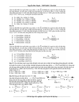 Nguy n c M nh – THPT&BC C m Khê
--------------------------118 bài t p tr c nghi m v t lí luyên thi i h c-------------------------
Câu 15:
Câu 16:
Câu 17: Cho m t n m ch xoay chi u AB g m m t cu n c m có n tr ho t ng không áng k , m t n
tr thu n R và m t t C m c n i ti p. Hi n th gi a hai u n AB là: )100sin(2150 tu π= (V). Dùng m t
vôn k xoay chi u có n tr r t l n, ng i ta l n l t m c vào ác m khác nhau c a m ch. Khi m c vào A và
N vôn k ch U1 = 200V; vào N và B ch U2 = 70V. Khi m c vào gi a A và M, gi a M và B thì vôn k ch bao
nhiêu? (hình 17.1)
A. UAM = 140V; UMB = 139V B. UAM = 150V; UMB = 139V C. UAM = 160V; UMB = 139V
D. UAM = 140V; UMB = 140V E. UAM = 160V; UMB = 150V
Câu 18: Dùng s m ch nh hình 17.1. Bi t
hi u n th gi a hai u AB là: )100sin(2150 tu π= (V).
Dùng m t vôn k xoay chi u có n tr r t l n, ng i ta
n l t m c vào ác m khác nhau c a m ch. Khi m c
vào A và N vôn k ch U1 = 200V; vào N và B ch U2 = 70V.
Tính các giá tr c a L và C bi t R = 60 .
A. FCHL 4
10
7,2
;
6,0 −
==
ππ
B. FCHL 4
10
6,2
;
7,0 −
==
ππ
C. FCHL 4
10
8,2
;
8,0 −
==
ππ
D. FCHL 4
10
9,2
;
8,0 −
==
ππ
E. FCHL 4
10
8,2
;
9,0 −
==
ππ
A
B
M N
. .L R C
U1 U2
Hình 17.1
 