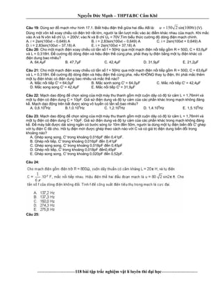 Nguy n c M nh – THPT&BC C m Khê
--------------------------118 bài t p tr c nghi m v t lí luyên thi i h c-------------------------
Câu 19: Dùng s m ch nh hình 17.1. Bi t hi u n th gi a hai u AB là: )100sin(2150 tu π= (V).
Dùng m t vôn k xoay chi u có n tr r t l n, ng i ta l n l t m c vào ác m khác nhau c a m ch. Khi m c
vào A và N vôn k ch U1 = 200V; vào N và B ch U2 = 70V.Tìm bi u th c c ng dòng n m ch chính.
A. i = 2sin(100 t – 0,649) A B. i = 2,83sin(100 t – 0,649) A C. i = 2sin(100 t + 0,649) A
D. i = 2,83sin(100 t – 37,18) A E. i = 2sin(100 t + 37,18) A
Câu 20: Cho m t m ch n xoay chi u có t n s f = 50Hz qua m t m ch n n i ti p g m R = 50 , C = 63,6 F
và L = 0,318H. c ng dòng n và hi u n th cùng pha, ph i thay t n b ng m t t n khác có
n dung bao nhiêu?
A. 64,4 F B. 47,7 F C. 42,4 F D. 31,9 F E. 21,2 F
Câu 21: Cho m t m ch n xoay chi u có t n s f = 50Hz qua m t m ch n n i ti p g m R = 50 , C = 63,6 F
và L = 0,318H. c ng dòng n và hi u n th cùng pha, n u KHÔNG thay t n, thì ph i m c thêm
t t n khác có n dung bao nhiêu và m c th nào?
A. M c n i ti p C' = 64,0 F B. M c sonh song C' = 64,0 F C. M c n i ti p C' = 42,4 F
D. M c song song C' = 42,4 F E. M c n i ti p C' = 31,9 F
Câu 22: ch dao ng ch n sóng c a m t máy thu thanh g m m t cu n dây có t c m L = 1,76mH và
t t n có n dung C = 10pF. Gi s n dung và t c m c a các ph n khác trong m ch không áng
. M ch dao ng trên b t c sóng vô tuy n có t n s bao nhiêu?
A. 0,8.10
6
Hz B.1,0.10
6
Hz C. 1,2.10
6
Hz D. 1,4.10
6
Hz E. 1,5.10
6
Hz
Câu 23: ch dao ng ch n sóng c a m t máy thu thanh g m m t cu n dây có t c m L = 1,76mH và
t t n có n dung C = 10pF. Gi s n dung và t c m c a các ph n khác trong m ch không áng
. máy b t c d i sóng ng n có b c sóng t 10m n 50m, ng i ta dùng m t t n bi n i C' ghép
i t n C ã cho. H i t n m i c ghép theo cách nào v i C và có giá tr n dung bi n i trong
kho ng nào?
A. Ghép song song, C' trong kho ng 0,016pF n 0,41pF.
B. Ghép n i ti p, C' trong kho ng 0,016pF n 0,41pF
C. Ghép song song, C' trong kho ng 0,018pF n 0,45pF
D. Ghép n i ti p, C' trong kho ng 0,018pF n0,45pF
E. Ghép song song, C' trong kho ng 0,020pF n 0,52pF.
Câu 24:
Câu 25:
 