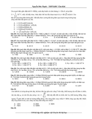 Nguy n c M nh – THPT&BC C m Khê
--------------------------118 bài t p tr c nghi m v t lí luyên thi i h c-------------------------
Câu 26: Cho m ch n g m n tr R = 100 , t n C = 31,4 F, và m t cu n dây L m c n i ti p. t vào hai
u m ch n m t hi u n th u = 200sin100 t(V). Tính L c ng òng n qua m ch là 1A.
A. 2/ H B. 3/ H C. 0 H D. A và B u úng E. A và C u úng
Câu 27: Cho m ch n g m n tr R = 100 , t n C = 31,4 F, và m t cu n dây L m c n i ti p. t vào hai
u m ch n m t hi u n th u = 200sin100 t(V). Tính L c ng dòng n qua m ch t giá tr c c
i.
A. 1/ H B. 2/ H C. 3/ H D. 4/ H E. 5/ H
Câu 28: t m ch n AB g m m t n tr R, m t cu n dây L = 0,318H, m t t n C = 0,159.10
-4
F. Hi u n
th gi a hai u n m ch là u = 200sin(100 t)(V). C ng dòng n trong m ch nhanh pha h n hi u n
th hai u m ch m t góc /4. Tìm giá tr c a R.
A. 110 B. 120 C. 130 D. 140 E. 150
Câu 29: Cho m t m ch n AB g m m t n tr R = 12 và m t cu n c m L. Hi u n th hi u d ng hai u
a R là U1 4V, hai u L là U2 = 3V, và hai u AB là UAB = 5V. Tính n tr ho t ng R0 và h s t c m L
a cu n dây.
A. R0 = 9 L = 4,296.10
-2
H B. R0 = 9 L = 2,866.10
-2
H C. R0 = 3 L = 1,432.10
-2
H
D. R0 = 3 L = 1,332.10
-2
H E. R0 = 0 L = 2,866.10
-2
H
Câu 30: Cho m t m ch n AB g m m t n tr R = 12 và m t cu n c m L. Hi u n th hi u d ng hai u
a R là U1 4V, hai u L là U2 = 3V, và hai u AB là UAB = 5V. Tính công su t tiêu th trong m ch.
A. 1,25 W B. 1,30 W C. 1,33 W D. 2,50 W E. 2,66 W
Câu 31: t dòng n xoay chi u i = 6,28sin100 t(A) qua bình n phân ng dung d ch H2SO4 v i n c c
Pt. Tính theo Coulomb n l ng t i qua bình trong 5 phút.
A. 100 C B. 150 C C. 200 C D. 300 C E. 600 C
Câu 32: t dòng n xoay chi u i = 6,28sin100 t(A) qua bình n phân ng dung d ch H2SO4 v i n c c
Pt. Tính th tích h n h p khí thu c m i n c c trong th i gian 16 phút 5 giây.
A. 0,112 l B. 0,224 l C. 0,336 l D. 1,12 l E. 2,24 l
Câu 33:
Câu 34:
 