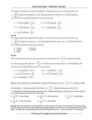 Nguy n c M nh – THPT&BC C m Khê
--------------------------118 bài t p tr c nghi m v t lí luyên thi i h c-------------------------
Câu 39:
Câu 40:
Câu 41: Gi a hai u AB c a m t m ch n, ng i ta m c m t cu n c m có
2
10
3 −
=
π
R H, cu n c m có n
tr ho t ng RL = 3 song song v i m t t n có
π
2
10−
=C F, Dòng n ch y qua m ch chính là
i = 10sin(100 t) (A). Mu n dòng n trong m ch chính và hi u n th gi a A và B cùng pha thì ph i m c thêm
C’
có n dung bao nhiêu và m c nh th nào?
A.
2
10
5
1 −
π
F, m c n i ti p B.
2
10
5
1 −
π
F, m c song song C.
2
10
4
1 −
π
F, m c n i ti p
D.
2
10
4
1 −
π
F, m c song song E.
2
10
3
1 −
π
F, m c n i ti p
Câu 42: Cho m t máy bi n th có hi u su t 80%. Cu n s c p có 150 vòng, cu n th c p có 300 vòng. Hai u
cu n th c p n i v i m t cu n dây có n tr ho t ng 100 , t c m 0,1/ H. H s công su t m ch s c p
ng 1. Hai u cu n s c p c t hi u n th xoay chi u có U1 = 100V, t n s 50Hz. Tính công su t
 