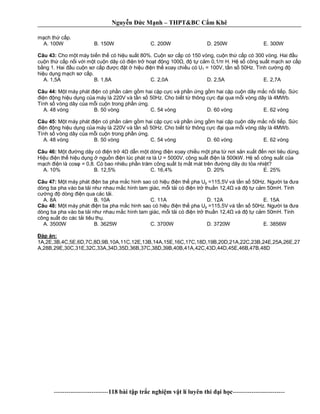 Nguy n c M nh – THPT&BC C m Khê
--------------------------118 bài t p tr c nghi m v t lí luyên thi i h c-------------------------
ch th c p.
A. 100W B. 150W C. 200W D. 250W E. 300W
Câu 43: Cho m t máy bi n th có hi u su t 80%. Cu n s c p có 150 vòng, cu n th c p có 300 vòng. Hai u
cu n th c p n i v i m t cu n dây có n tr ho t ng 100 , t c m 0,1/ H. H s công su t m ch s c p
ng 1. Hai u cu n s c p c t hi u n th xoay chi u có U1 = 100V, t n s 50Hz. Tính c ng
hi u d ng m ch s c p.
A. 1,5A B. 1,8A C. 2,0A D. 2,5A E. 2,7A
Câu 44: t máy phát n có ph n c m g m hai c p c c và ph n ng g m hai c p cu n dây m c n i ti p. S c
n ng hi u d ng c a máy là 220V và t n s 50Hz. Cho bi t t thông c c i qua m i vòng dây là 4MWb.
Tính s vòng dây c a m i cu n trong ph n ng.
A. 48 vòng B. 50 vòng C. 54 vòng D. 60 vòng E. 62 vòng
Câu 45: t máy phát n có ph n c m g m hai c p c c và ph n ng g m hai c p cu n dây m c n i ti p. S c
n ng hi u d ng c a máy là 220V và t n s 50Hz. Cho bi t t thông c c i qua m i vòng dây là 4MWb.
Tính s vòng dây c a m i cu n trong ph n ng.
A. 48 vòng B. 50 vòng C. 54 vòng D. 60 vòng E. 62 vòng
Câu 46: t ng dây có n tr 4 d n m t dòng n xoay chi u m t pha t n i s n xu t n n i tiêu dùng.
Hi u n th hi u d ng ngu n n lúc phát ra là U = 5000V, công su t n là 500kW. H s công su t c a
ch n là cos = 0,8. Có bao nhiêu ph n tr m công su t b m t mát trên ng dây do t a nhi t?
A. 10% B. 12,5% C. 16,4% D. 20% E. 25%
Câu 47: t máy phát n ba pha m c hình sao có hi u n th pha Up =115,5V và t n s 50Hz. Ng i ta a
dòng ba pha vào ba t i nh nhau m c hình tam giác, m i t i có n tr thu n 12,4 và t c m 50mH. Tính
ng dòng n qua các t i.
A. 8A B. 10A C. 11A D. 12A E. 15A
Câu 48: t máy phát n ba pha m c hình sao có hi u n th pha Up =115,5V và t n s 50Hz. Ng i ta a
dòng ba pha vào ba t i nh nhau m c hình tam giác, m i t i có n tr thu n 12,4 và t c m 50mH. Tính
công su t do các t i tiêu th .
A. 3500W B. 3625W C. 3700W D. 3720W E. 3856W
áp án:
1A,2E,3B,4C,5E,6D,7C,8D,9B,10A,11C,12E,13B,14A,15E,16C,17C,18D,19B,20D,21A,22C,23B,24E,25A,26E,27
A,28B,29E,30C,31E,32C,33A,34D,35D,36B,37C,38D,39B,40B,41A,42C,43D,44D,45E,46B,47B,48D
 