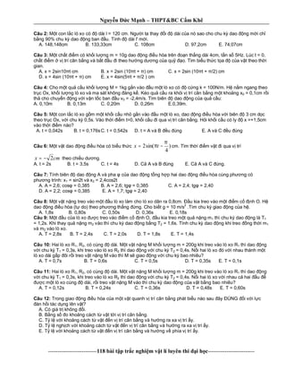 Nguy n c M nh – THPT&BC C m Khê
--------------------------118 bài t p tr c nghi m v t lí luyên thi i h c-------------------------
Câu 2: t con l c lò xo có dài l = 120 cm. Ng i ta thay i dài c a nó sao cho chu k dao ng m i ch
ng 90% chu k dao ng ban u. Tính dài l' m i.
A. 148,148cm B. 133,33cm C. 108cm D. 97,2cm E. 74,07cm
Câu 3: t ch t m có kh i l ng m = 10g dao ng u hòa trên n th ng dài 4cm, t n s 5Hz. Lúc t = 0,
ch t m v trí cân b ng và b t u i theo h ng d ng c a qu o. Tìm bi u th c t a c a v t theo th i
gian.
A. x = 2sin10 t cm B. x = 2sin (10 t + ) cm C. x = 2sin (10 t + /2) cm
D. x = 4sin (10 t + ) cm E. x = 4sin(5 t + /2 ) cm
Câu 4: Cho m t qu c u kh i l ng M = 1kg g n vào u m t lò xo có c ng k = 100N/m. H n m ngang theo
tr c Ox, kh i l ng lò xo và ma sát không áng k . Kéo qu c u ra kh i v trí cân b ng m t kho ng x0 = 0,1cm r i
th cho chuy n ng v i v n t c ban u v0 = -2,4m/s. Tìm biên dao ng c a qu c u:
A. 0,10m B. 0,13m C. 0,20m D. 0,26m E.0,39m.
Câu 5: t con l c lò xo g m m t kh i c u nh g n vào u m t lò xo, dao ng u hòa v i biên 3 cm d c
theo tr c Ox, v i chu k 0,5s. Vào th i m t=0, kh i c u i qua v trí cân b ng. H i kh i c u có ly x =+1,5cm
vào th i m nào?
A. t = 0,042s B. t = 0,176sC. t = 0,542s D. t = A và B u úng E. A và C u úng
Câu 6: t v t dao ng u hòa có bi u th c )
4
sin(2
π
π −= tx cm. Tìm th i m v t i qua v trí
cmx 2−= theo chi u d ng.
A. t = 2s B. t = 3,5s C. t = 4s D. C A và B úng E. C A và C úng.
Câu 7: Tính biên dao ng A và pha c a dao ng t ng h p hai dao ng u hòa cùng ph ng có
ph ng trình: x1 = sin2t và x2 = 2,4cos2t
A. A = 2,6; cos = 0,385 B. A = 2,6; tg = 0,385 C. A = 2,4; tg = 2,40
D. A = 2,2; cos = 0,385 E. A = 1,7; tg = 2,40
Câu 8: t v t n ng treo vào m t u lò xo làm cho lò xo dãn ra 0,8cm. u kia treo vào m t m c nh O. H
dao ng u hòa (t do) theo ph ng th ng ng. Cho bi t g = 10 m/s
2
.Tìm chu k giao ng c a h .
A. 1,8s B. 0,80s C. 0,50s D. 0,36s E. 0,18s
Câu 9: t u c a lò xo c treo vào m c nh O, u kia treo m t qu n ng m1 thì chu k dao ng là T1
= 1,2s. Khi thay qu n ng m2 vào thì chu k dao ng b ng T2 = 1,6s. Tính chu k dao ng khi treo ng th i m1
và m2 vào lò xo.
A. T = 2,8s B. T = 2,4s C. T = 2,0s D. T = 1,8s E. T = 1,4s
Câu 10: Hai lò xo R1, R2, có cùng dài. M t v t n ng M kh i l ng m = 200g khi treo vào lò xo R1 thì dao ng
i chu k T1 = 0,3s, khi treo vào lò xo R2 thì dao ng v i chu k T2 = 0,4s. N i hai lò xo ó v i nhau thành m t
lò xo dài g p ôi r i treo v t n ng M vào thì M s giao ng v i chu k bao nhiêu?
A. T = 0,7s B. T = 0,6s C. T = 0,5s D. T = 0,35s E. T = 0,1s
Câu 11: Hai lò xo R1, R2, có cùng dài. M t v t n ng M kh i l ng m = 200g khi treo vào lò xo R1 thì dao ng
i chu k T1 = 0,3s, khi treo vào lò xo R2 thì dao ng v i chu k T2 = 0,4s. N i hai lò xo v i nhau c hai u
c m t lò xo cùng dài, r i treo v t n ng M vào thì chu k dao ng c a v t b ng bao nhiêu?
A. T = 0,12s B. T = 0,24s C. T = 0,36s D. T = 0,48s E. T = 0,60s
Câu 12: Trong giao ng u hòa c a m t v t quanh v trí cân b ng phát bi u nào sau ây ÚNG i v i l c
àn h i tác d ng lên v t?
A. Có giá tr không i.
B. B ng s o kho ng cách t v t t i v trí cân b ng.
C. T l v i kho ng cách t v t n v trí cân b ng và h ng ra xa v trí y.
D. T l ngh ch v i kho ng cách t v t n v trí cân b ng và h ng ra xa v trí y.
E. T l v i kho ng cách t v t n v trí cân b ng và h ng v phía v trí y.
 