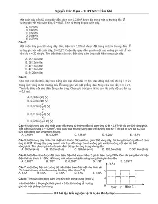 Nguy n c M nh – THPT&BC C m Khê
--------------------------118 bài t p tr c nghi m v t lí luyên thi i h c-------------------------
Câu 2:
Câu 3:
Câu 4: t khung dây ch nh t quay u trong t tr ng u có c m ng t B = 0,6T v i t c 600 vòng/phút.
Ti t di n c a khung S = 400cm
2
, tr c quay c a khung vuông góc v i ng s c t . Tính giá tr c c i eM c a
c n ng c m ng trong khung.
A. 0,151V B. 0,628V C. 1,151V D. 6,28V E. 15,1V
Câu 5: t khung dây hình ch nh t kích th c 30cmx40cm, g m 200 vòng dây, t trong t tr ng u có c m
ng t 0,5T. Khung dây quay quanh m t tr c i x ng c a nó vuông góc v i t tr ng, v i v n t c 240
vòng/phút. Tìm ph ng trình c a s c n ng c m ng trong khung dây.
A. 30,2sin(4 t) B. 30,2sin(8 t) C. 120,6sin(4 t) D. 120,6sin(8 t) D.301,6sin(8 t)
Câu 6: t èn nêon c t d i hi u n th xoay chi u có giá tr hi u d ng 220V. èn ch sáng lên khi hi u
n th t c th i u 156V. H i trong m i n a chu k èn sáng trong th i gian bao lâu
A. 0,709T B. 2/3T C. 0,501T D. 1/3T E. 0,291T
Câu 7: t dòng n có c ng bi n thiên theo nh lu t nh hình v .
Tình giá tr trung bình c a c ng dòng n: (hình 7.1)
A. 4,4A B. 4,5A C. 4,6A D. 4,7A E. 4,8A
Câu 8: Tính s c n ng c m ng t c th i trong khung (theo V)
vào th i m t. Ch n g c th i gian t = 0 lúc t tr ng B vuông
góc v i m t ph ng c a khung:
i (A)
5
4
0
0,6T T Hình 7.1
 