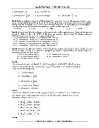 Nguy n c M nh – THPT&BC C m Khê
--------------------------118 bài t p tr c nghi m v t lí luyên thi i h c-------------------------
A. )30sin(14,3 tπ (V) B. )10sin(14,3 tπ (V)
C. )
2
30sin(14,3
π
π +t (V) D. )10sin(28,6 tπ (V) E. )
2
10sin(28,6
π
π +t (V)
Câu 9: t khung dây n ph ng g m 100 vòng dây hình vuông c nh 10cm, có th quay quanh m t tr c n m
ngang trong m t ph ng c a khung, i qua tâm O c a khung và song song v i c nh c a khung. C ng t
tr ng t i n i t khung là B = 0,2T và khung quay u 300 vòng/ phút. Tìm c ng c c i c a dòng n
m ng trong khung, cho bi t n tr c a khung là 1 và c a m ch ngoài là 4
A. 0,628A B. 1,26A C. 2,24A D. 2,51A E. 3,77A
Câu 10: Cho m t m ch n g m m t n tr R, m t cu n c m thu n L, và m t t n C m c n i ti p nhau nh
hình v . R = 40 , L = 0,8/ H, C = 2.10-4
F. Dòng n qua m ch là i = 3sin(100 t)A. Vi t bi u th c hi u n
th t c th i uL gi a hai u c a L, và uC gi a hai u c a C.
A. uL = 240sin(100 t + /2)(V) và uC = 150sin(100 t - /2) (V)
B. uL = 240sin(100 t - /2)(V) và uC = 150sin(100 t + /2) (V)
C. uL = 120sin(100 t + /2)(V) và uC = 150sin(100 t - /2) (V)
D. uL = 240sin(100 t + /2)(V) và uC = 75sin(100 t - /2) (V)
E. uL = 120sin(100 t - /2)(V) và uC = 150sin(100 t + /2) (V)
Câu 11: Cho m t m ch n g m m t n tr R, m t cu n c m thu n L, và m t t n C m c n i ti p nhau nh
hình v . R = 40 , L = 0,8/ H, C = 2.10
-4
F. Dòng n qua m ch là i = 3sin(100 t)A. Vi t bi u th c hi u n
th t c th i gi a hai u n m ch
A. u = 120sin(100 t + /4) (V) B. u = 240sin(100 t + /6) (V))
C. u = 150sin(100 t + 0,64) (V) D. u = 150sin(100 t + 0,75) (V)
E. u = 510sin(100 t + 37) (V)
Câu 12:
Câu 13:
Câu 14:
 