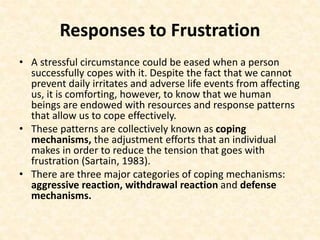 Responses to Frustration
• A stressful circumstance could be eased when a person
successfully copes with it. Despite the fact that we cannot
prevent daily irritates and adverse life events from affecting
us, it is comforting, however, to know that we human
beings are endowed with resources and response patterns
that allow us to cope effectively.
• These patterns are collectively known as coping
mechanisms, the adjustment efforts that an individual
makes in order to reduce the tension that goes with
frustration (Sartain, 1983).
• There are three major categories of coping mechanisms:
aggressive reaction, withdrawal reaction and defense
mechanisms.
 