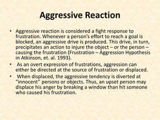 Aggressive Reaction
• Aggressive reaction is considered a fight response to
frustration. Whenever a person’s effort to reach a goal is
blocked, an aggressive drive is produced. This drive, in turn,
precipitates an action to injure the object – or the person –
causing the frustration (Frustration – Aggression Hypothesis
in Atkinson, et. al. 1993).
• As an overt expression of frustrations, aggression can
either be directed at the source of frustration or displaced.
• When displaced, the aggressive tendency is diverted at
“innocent” persons or objects. Thus, an upset person may
displace his anger by breaking a window than hit someone
who caused his frustration.
 
