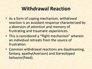 Withdrawal Reaction
• As a form of coping mechanism, withdrawal
reaction is an avoidant response characterized by
a diversion of attention and memory of
frustrating and traumatic experiences.
• This is considered a “flight mechanism” wherein
an individual retreats from the source of
frustration.
• Common withdrawal reactions are daydreaming,
fantasy, apathy(Aversion) and Stereotyped
behavior(fixed).
 