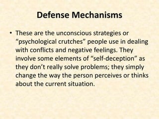 Defense Mechanisms
• These are the unconscious strategies or
“psychological crutches” people use in dealing
with conflicts and negative feelings. They
involve some elements of “self-deception” as
they don’t really solve problems; they simply
change the way the person perceives or thinks
about the current situation.
 